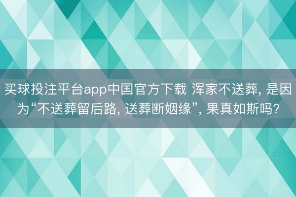 买球投注平台app中国官方下载 浑家不送葬, 是因为“不送葬留后路, 送葬断姻缘”, 果真如斯吗?