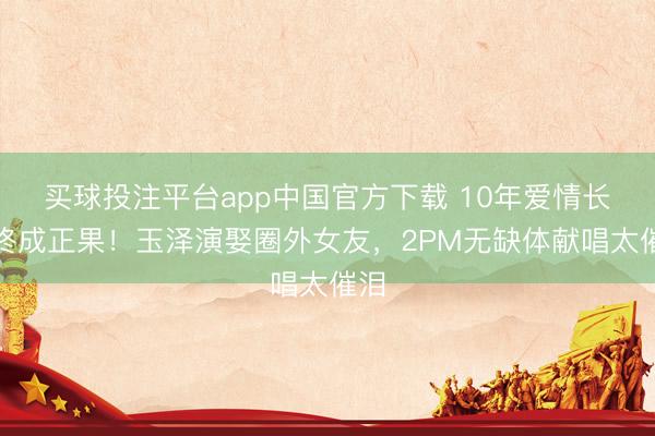 买球投注平台app中国官方下载 10年爱情长跑终成正果！玉泽演娶圈外女友，2PM无缺体献唱太催泪