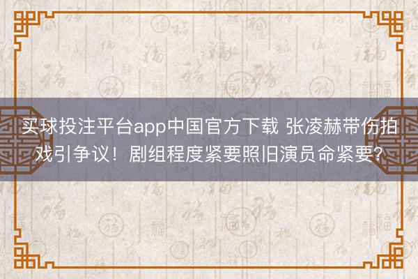 买球投注平台app中国官方下载 张凌赫带伤拍戏引争议！剧组程度紧要照旧演员命紧要？
