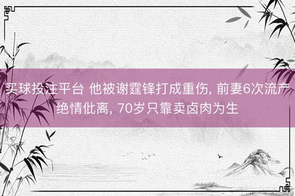 买球投注平台 他被谢霆锋打成重伤, 前妻6次流产绝情仳离, 70岁只靠卖卤肉为生