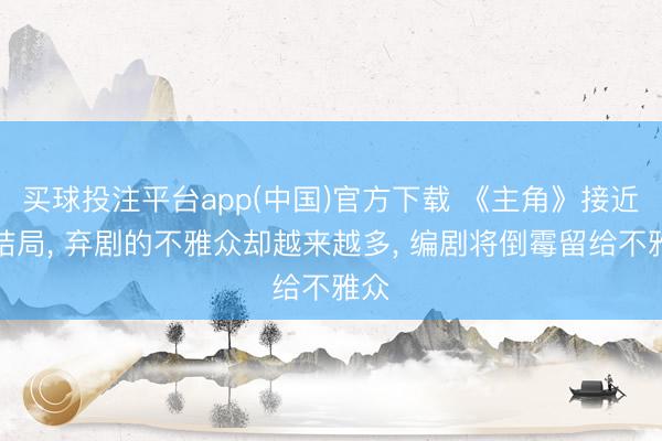 买球投注平台app(中国)官方下载 《主角》接近大结局， 弃剧的不雅众却越来越多， 编剧将倒霉留给不雅众