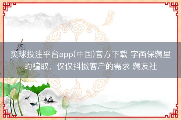 买球投注平台app(中国)官方下载 字画保藏里的骗取,仅仅抖擞客户的需求 藏友社