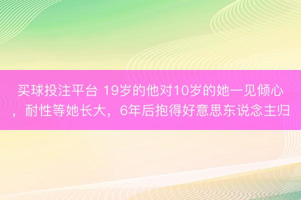 买球投注平台 19岁的他对10岁的她一见倾心，耐性等她长大，6年后抱得好意思东说念主归