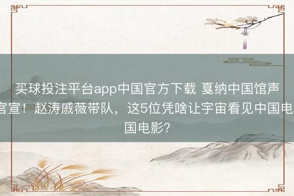 买球投注平台app中国官方下载 戛纳中国馆声势官宣!赵涛戚薇带队,这5位凭啥让宇宙看见中国电影?