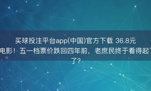 买球投注平台app(中国)官方下载 36.8元看电影！五一档票价跌回四年前，老庶民终于看得起了？
