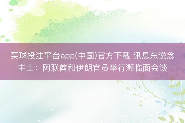 买球投注平台app(中国)官方下载 讯息东说念主士:阿联酋和伊朗官员举行濒临面会谈
