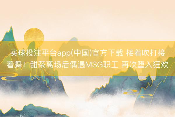 买球投注平台app(中国)官方下载 接着吹打接着舞!甜茶离场后偶遇MSG职工 再次堕入狂欢