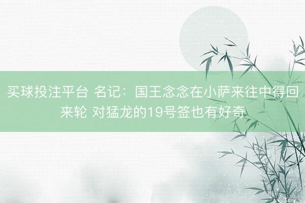 买球投注平台 名记：国王念念在小萨来往中得回来轮 对猛龙的19号签也有好奇