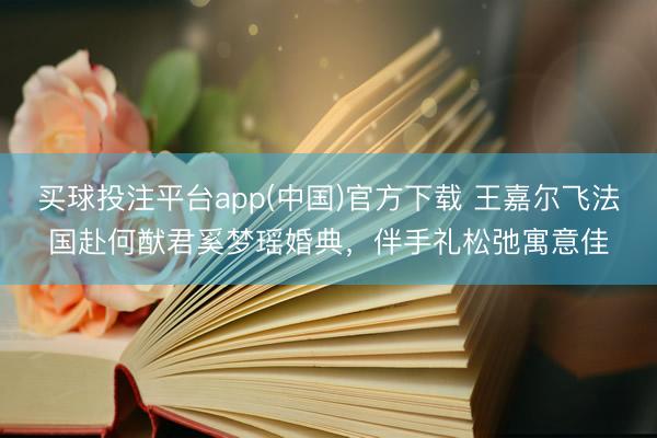 买球投注平台app(中国)官方下载 王嘉尔飞法国赴何猷君奚梦瑶婚典,伴手礼松弛寓意佳