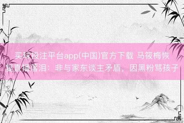 买球投注平台app(中国)官方下载 马筱梅恢复直播落泪：非与家东谈主矛盾，因黑粉骂孩子