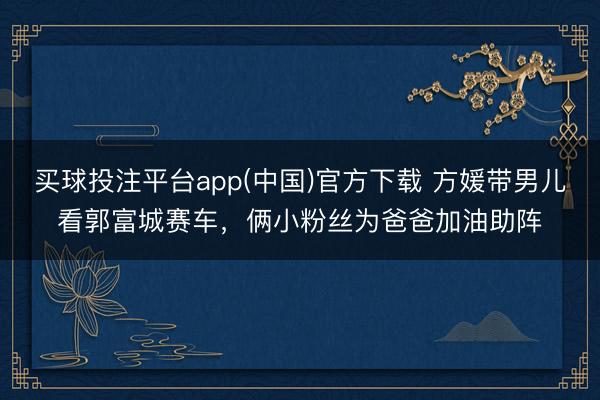 买球投注平台app(中国)官方下载 方媛带男儿看郭富城赛车,俩小粉丝为爸爸加油助阵