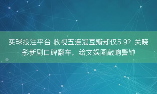 买球投注平台 收视五连冠豆瓣却仅5.9?关晓彤新剧口碑翻车,给文娱圈敲响警钟