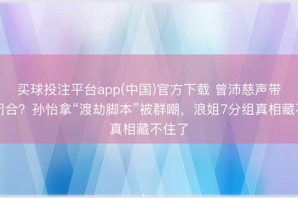 买球投注平台app(中国)官方下载 曾沛慈声带无法闭合?孙怡拿“渡劫脚本”被群嘲,浪姐7分组真相藏不住了