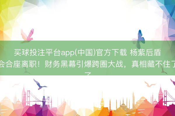 买球投注平台app(中国)官方下载 杨紫后盾会合座离职!财务黑幕引爆跨圈大战,真相藏不住了