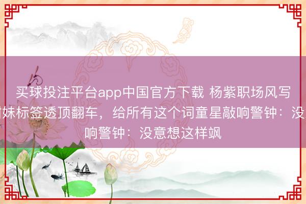 买球投注平台app中国官方下载 杨紫职场风写照曝光!甜妹标签透顶翻车,给所有这个词童星敲响警钟:没意想这样飒