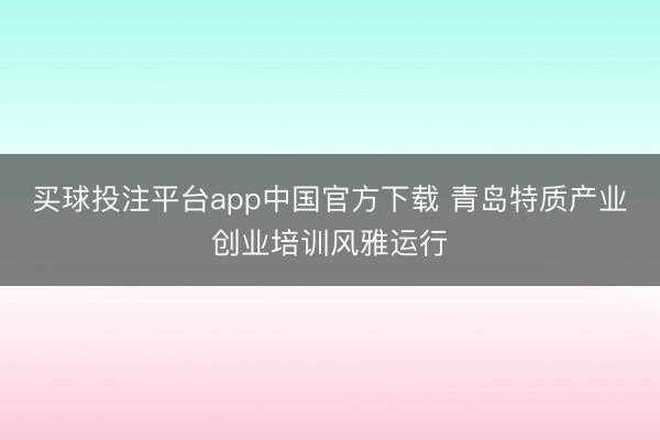 买球投注平台app中国官方下载 青岛特质产业创业培训风雅运行