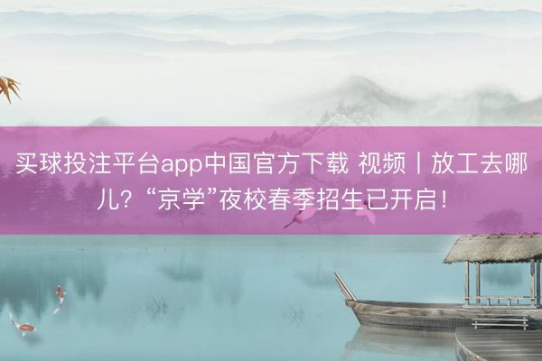 买球投注平台app中国官方下载 视频丨放工去哪儿?“京学”夜校春季招生已开启!