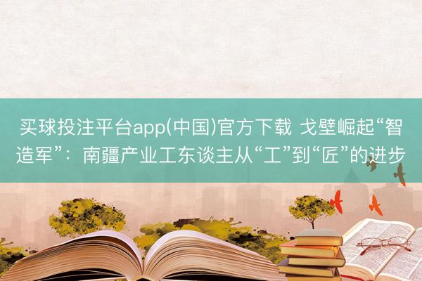 买球投注平台app(中国)官方下载 戈壁崛起“智造军”：南疆产业工东谈主从“工”到“匠”的进步