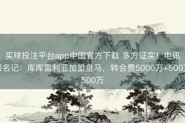 买球投注平台app中国官方下载 多方证实！电讯报名记：库库雷利亚加盟皇马，转会费5000万+500万