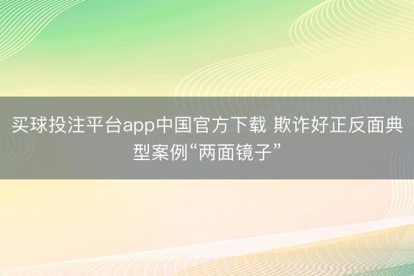 买球投注平台app中国官方下载 欺诈好正反面典型案例“两面镜子”