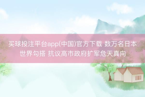 买球投注平台app(中国)官方下载 数万名日本世界勾搭 抗议高市政府扩军危天真向
