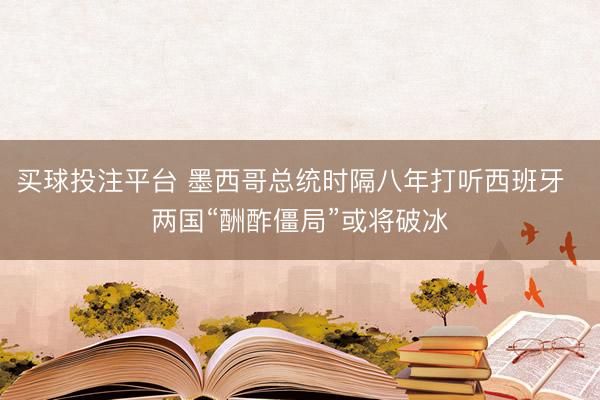 买球投注平台 墨西哥总统时隔八年打听西班牙  两国“酬酢僵局”或将破冰