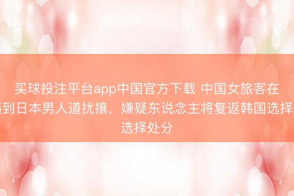 买球投注平台app中国官方下载 中国女旅客在韩遇到日本男人道扰攘，嫌疑东说念主将复返韩国选择处分