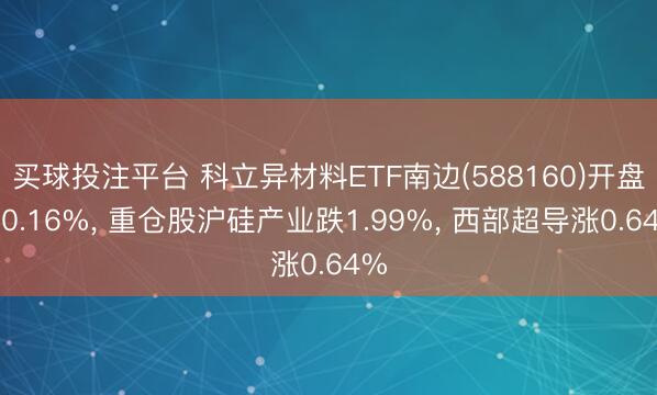 买球投注平台 科立异材料ETF南边(588160)开盘跌0.16%， 重仓股沪硅产业跌1.99%， 西部超导涨0.64%