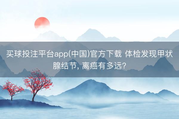 买球投注平台app(中国)官方下载 体检发现甲状腺结节, 离癌有多远?