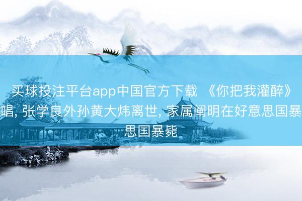 买球投注平台app中国官方下载 《你把我灌醉》原唱, 张学良外孙黄大炜离世, 家属阐明在好意思国暴毙