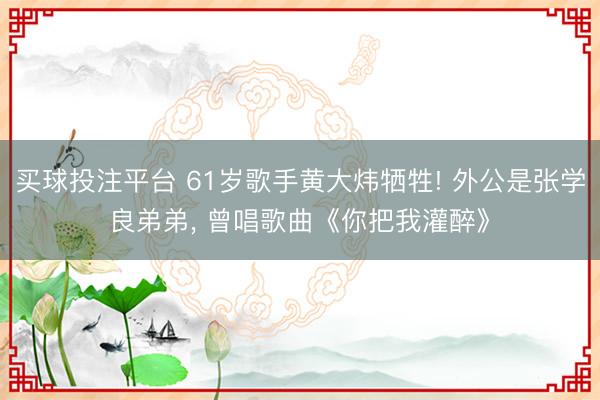 买球投注平台 61岁歌手黄大炜牺牲! 外公是张学良弟弟, 曾唱歌曲《你把我灌醉》