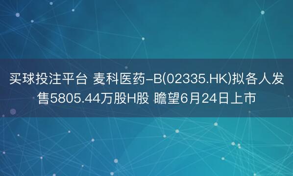 买球投注平台 麦科医药-B(02335.HK)拟各人发售5805.44万股H股 瞻望6月24日上市