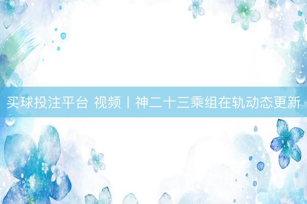 买球投注平台 视频丨神二十三乘组在轨动态更新