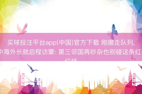 买球投注平台app(中国)官方下载 刚撤走队列, 中海外长就启程访蒙: 第三邻国再吵杂也别碰这条红线