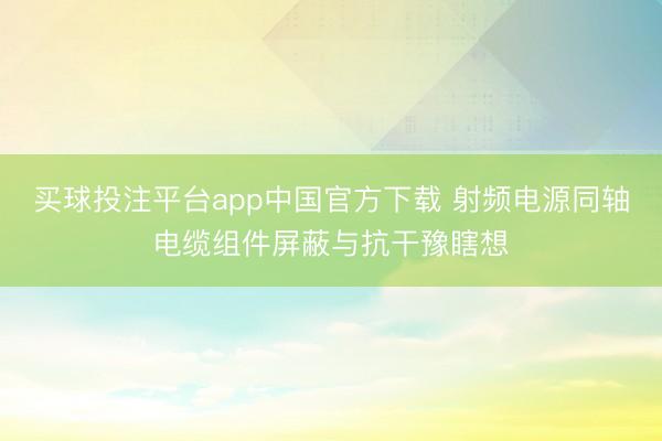 买球投注平台app中国官方下载 射频电源同轴电缆组件屏蔽与抗干豫瞎想