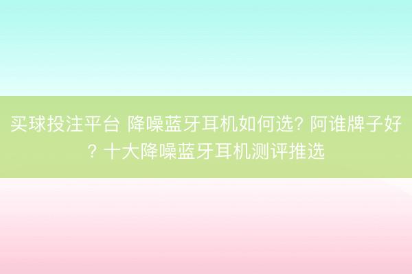 买球投注平台 降噪蓝牙耳机如何选? 阿谁牌子好? 十大降噪蓝牙耳机测评推选