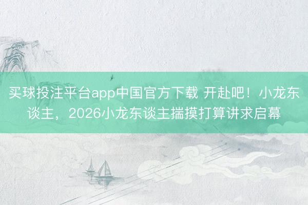 买球投注平台app中国官方下载 开赴吧!小龙东谈主,2026小龙东谈主揣摸打算讲求启幕