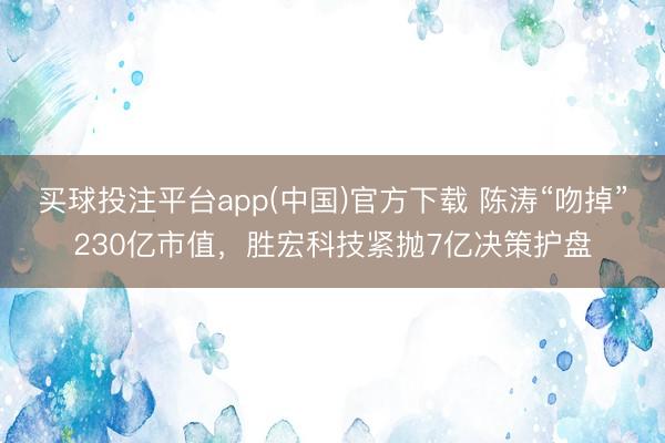 买球投注平台app(中国)官方下载 陈涛“吻掉”230亿市值,胜宏科技紧抛7亿决策护盘