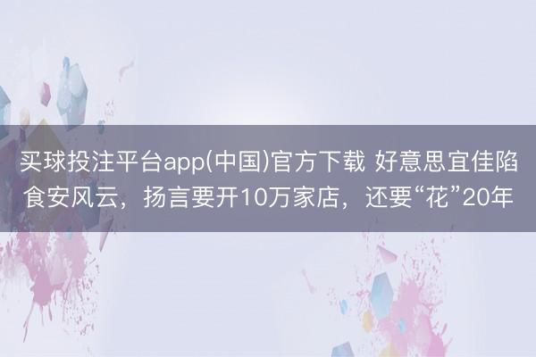 买球投注平台app(中国)官方下载 好意思宜佳陷食安风云,扬言要开10万家店,还要“花”20年