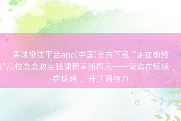 买球投注平台app(中国)官方下载 “走在前线的广东实践”高校念念政实践课程革新探索——营造在场感 ,升迁调换力