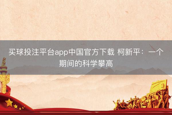 买球投注平台app中国官方下载 柯新平:一个期间的科学攀高