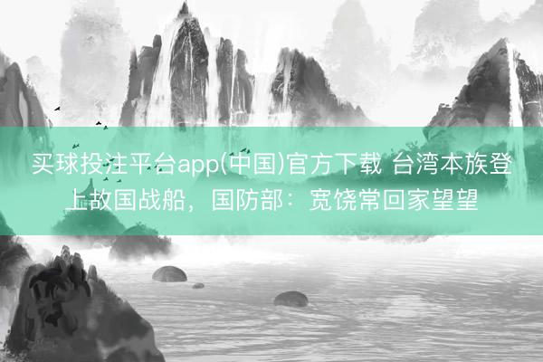 买球投注平台app(中国)官方下载 台湾本族登上故国战船,国防部:宽饶常回家望望