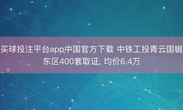 买球投注平台app中国官方下载 中铁工投青云国樾东区400套取证, 均价6.4万