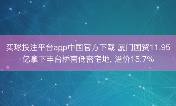 买球投注平台app中国官方下载 厦门国贸11.95亿拿下丰台桥南低密宅地， 溢价15.7%