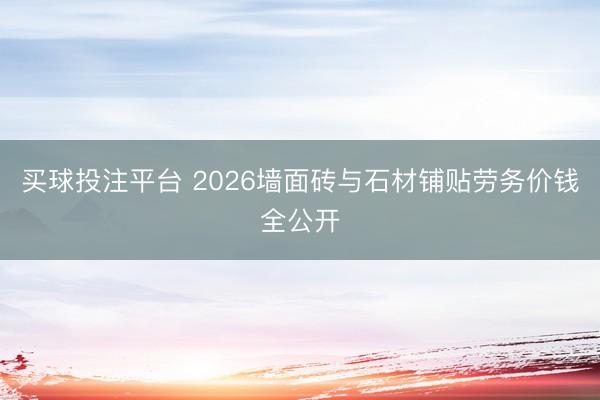 买球投注平台 2026墙面砖与石材铺贴劳务价钱全公开