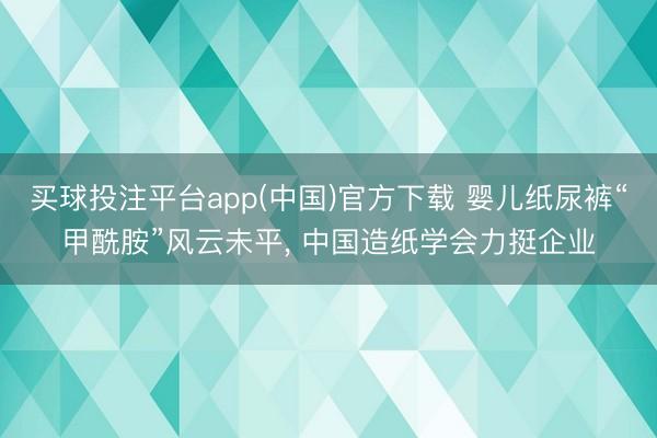 买球投注平台app(中国)官方下载 婴儿纸尿裤“甲酰胺”风云未平， 中国造纸学会力挺企业