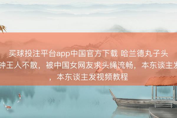 买球投注平台app中国官方下载 哈兰德丸子头狂跑90分钟王人不散,被中国女网友求头绳流畅,本东谈主发视频教程