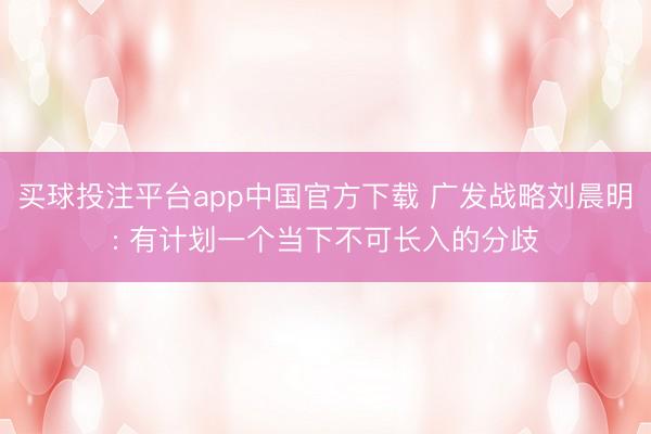 买球投注平台app中国官方下载 广发战略刘晨明: 有计划一个当下不可长入的分歧